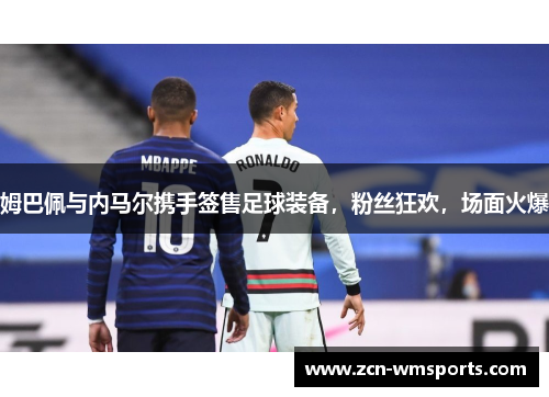 姆巴佩与内马尔携手签售足球装备，粉丝狂欢，场面火爆