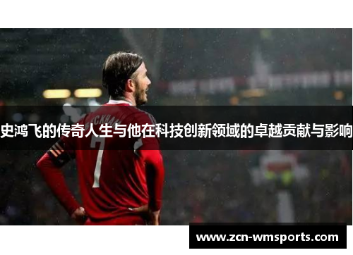 史鸿飞的传奇人生与他在科技创新领域的卓越贡献与影响