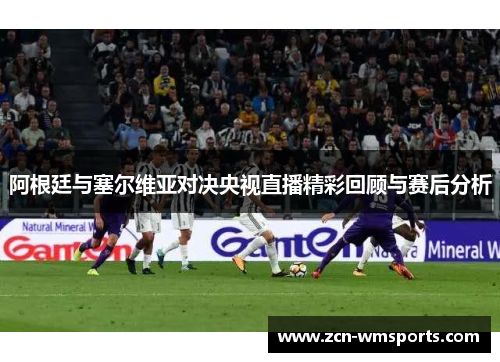 阿根廷与塞尔维亚对决央视直播精彩回顾与赛后分析